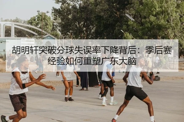 胡明轩突破分球失误率下降背后：季后赛经验如何重塑广东大脑