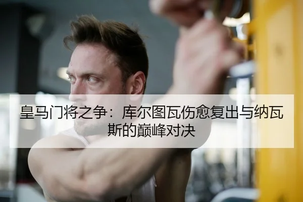 皇马门将之争：库尔图瓦伤愈复出与纳瓦斯的巅峰对决